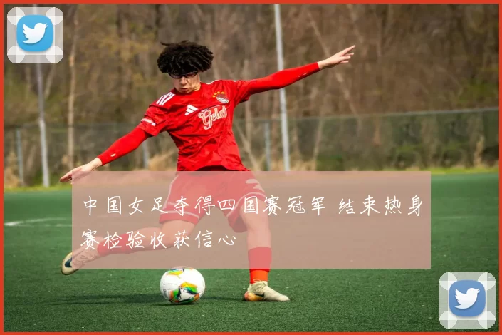 中国女足夺得四国赛冠军 结束热身赛检验收获信心