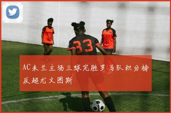AC米兰主场三球完胜罗马队积分榜反超尤文图斯