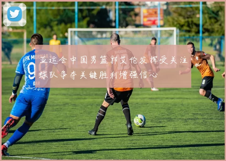 亚运会中国男篮郭艾伦发挥受关注球队争夺关键胜利增强信心