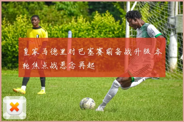 皇家马德里对巴塞赛前备战升级 本轮焦点战悬念再起