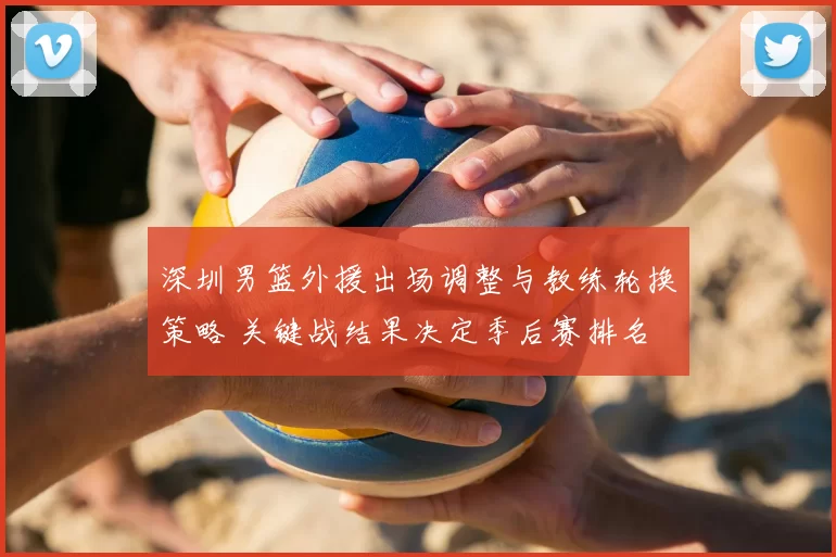 深圳男篮外援出场调整与教练轮换策略 关键战结果决定季后赛排名