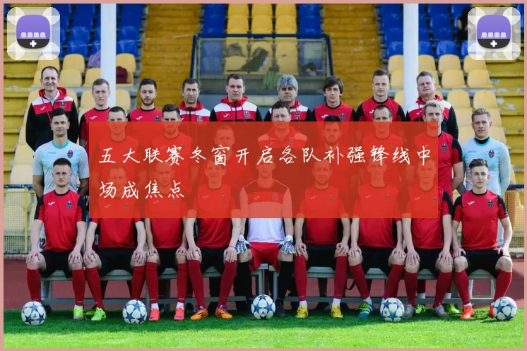 五大联赛冬窗开启各队补强锋线中场成焦点