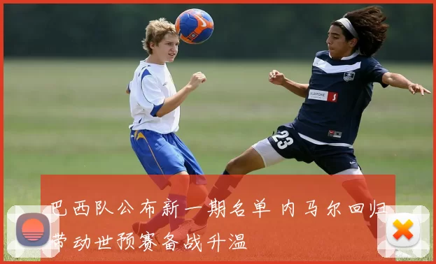 巴西队公布新一期名单 内马尔回归带动世预赛备战升温