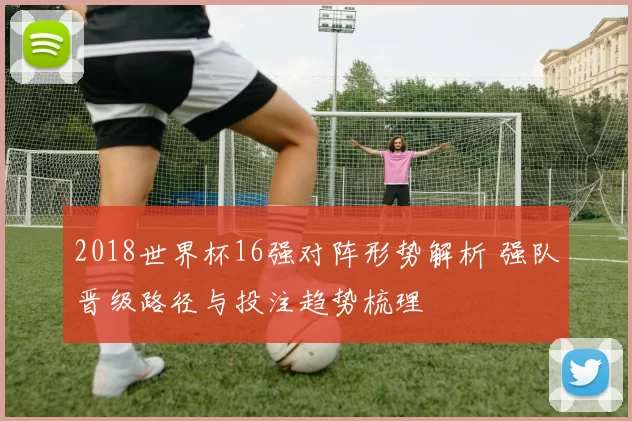 2018世界杯16强对阵形势解析 强队晋级路径与投注趋势梳理