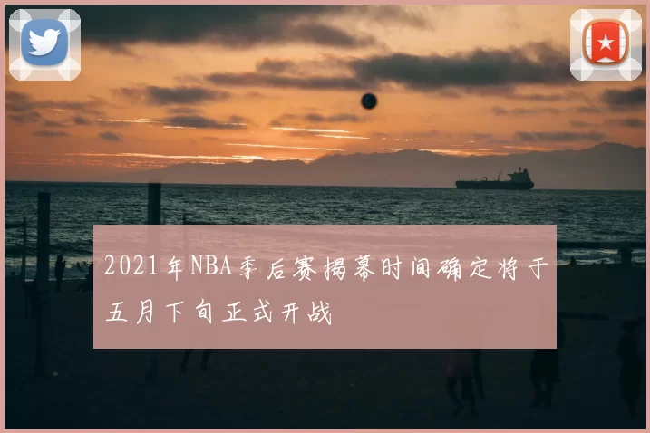 2021年NBA季后赛揭幕时间确定将于五月下旬正式开战